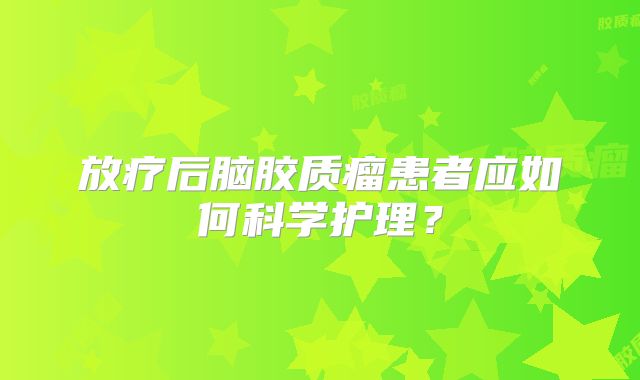 放疗后脑胶质瘤患者应如何科学护理？