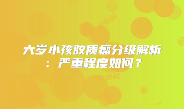 六岁小孩胶质瘤分级解析：严重程度如何？