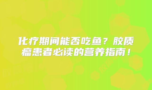 化疗期间能否吃鱼？胶质瘤患者必读的营养指南！