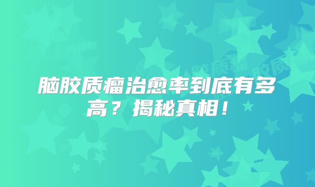 脑胶质瘤治愈率到底有多高？揭秘真相！