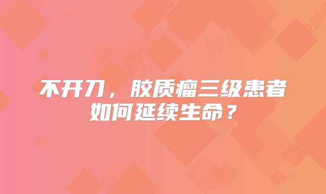 不开刀，胶质瘤三级患者如何延续生命？