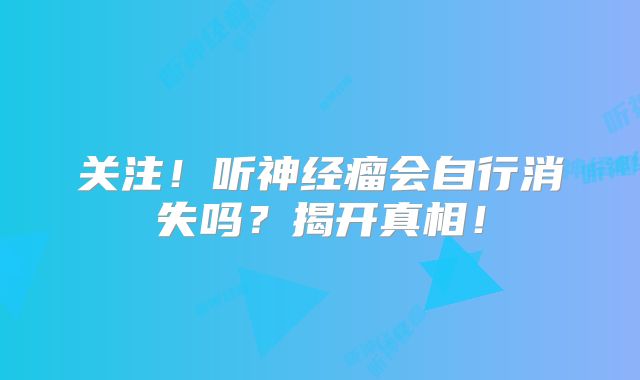 关注！听神经瘤会自行消失吗？揭开真相！