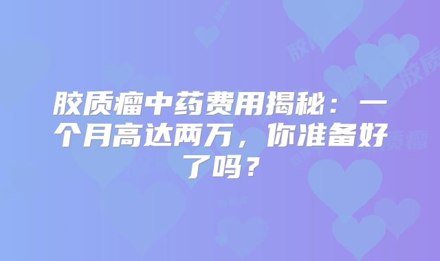 胶质瘤中药费用揭秘：一个月高达两万，你准备好了吗？