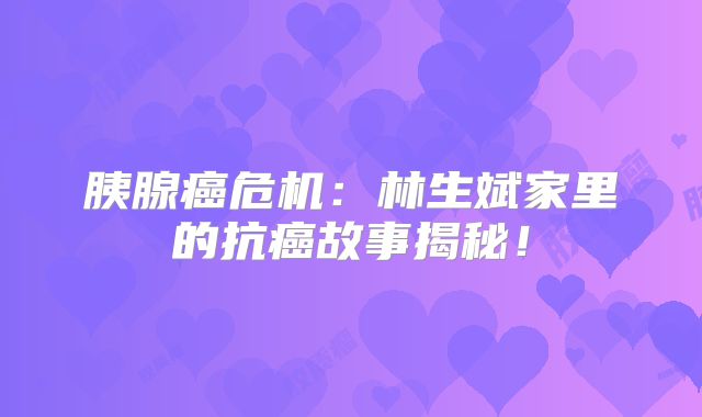 胰腺癌危机：林生斌家里的抗癌故事揭秘！