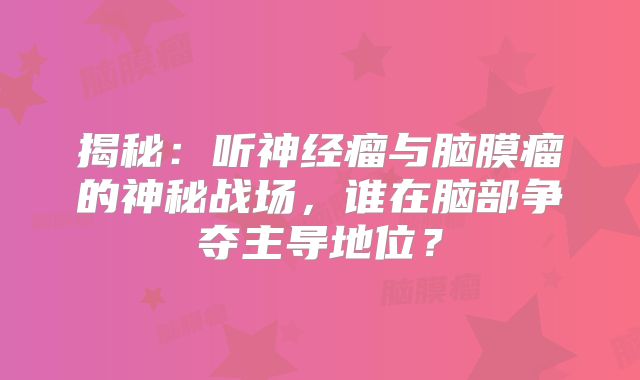 揭秘：听神经瘤与脑膜瘤的神秘战场，谁在脑部争夺主导地位？