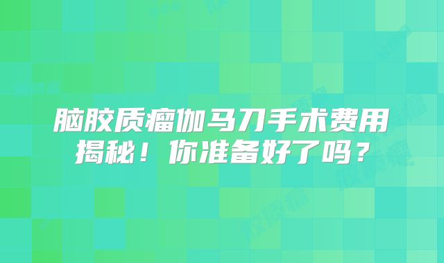 脑胶质瘤伽马刀手术费用揭秘！你准备好了吗？