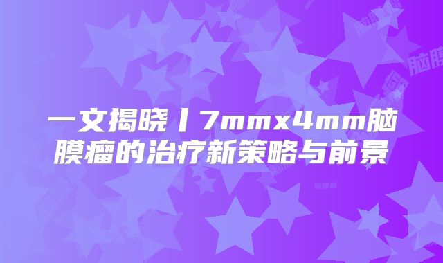 一文揭晓丨7mmx4mm脑膜瘤的治疗新策略与前景