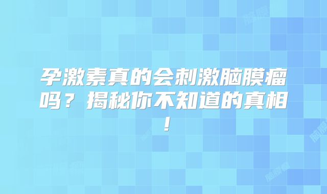 孕激素真的会刺激脑膜瘤吗？揭秘你不知道的真相！