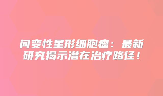 间变性星形细胞瘤：最新研究揭示潜在治疗路径！