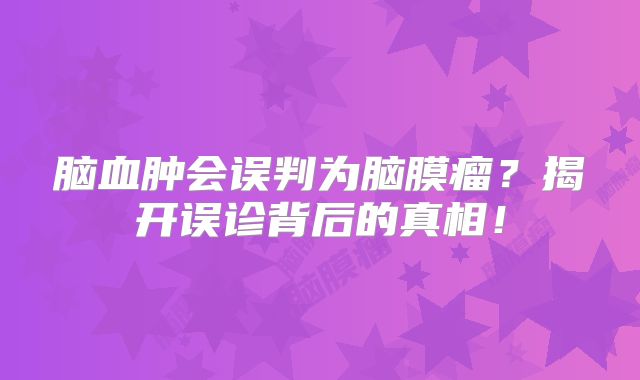 脑血肿会误判为脑膜瘤？揭开误诊背后的真相！