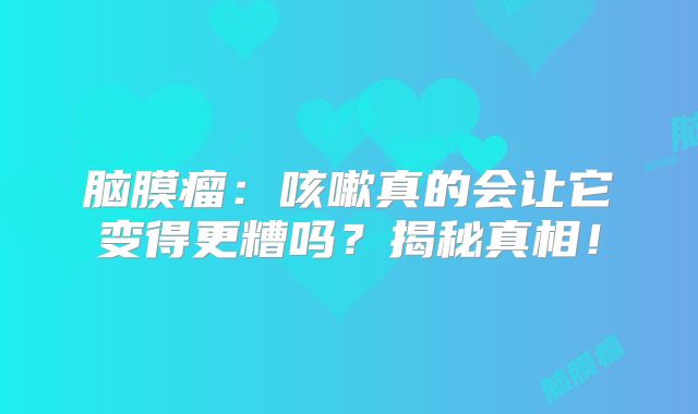 脑膜瘤：咳嗽真的会让它变得更糟吗？揭秘真相！