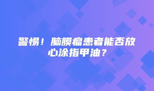 警惕！脑膜瘤患者能否放心涂指甲油？