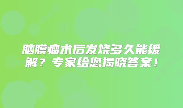 脑膜瘤术后发烧多久能缓解？专家给您揭晓答案！