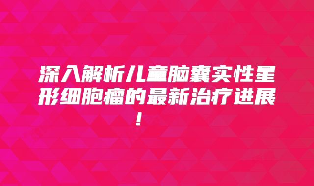 深入解析儿童脑囊实性星形细胞瘤的最新治疗进展！  