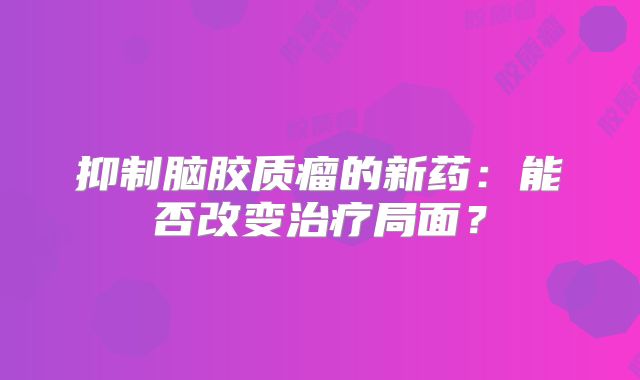 抑制脑胶质瘤的新药：能否改变治疗局面？