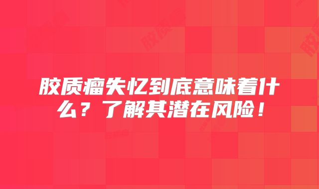 胶质瘤失忆到底意味着什么？了解其潜在风险！