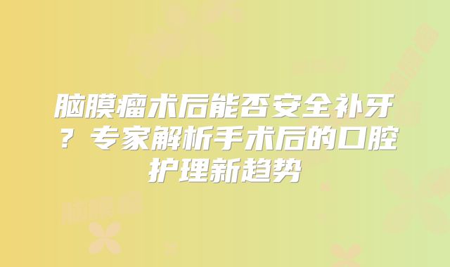 脑膜瘤术后能否安全补牙？专家解析手术后的口腔护理新趋势