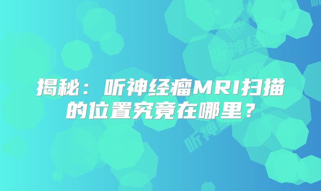 揭秘：听神经瘤MRI扫描的位置究竟在哪里？