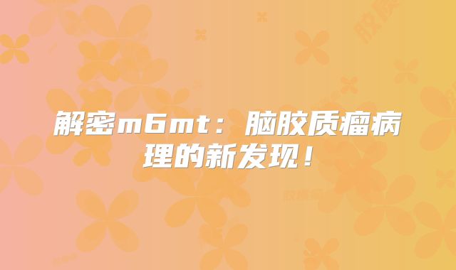 解密m6mt：脑胶质瘤病理的新发现！