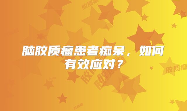 脑胶质瘤患者痴呆，如何有效应对？
