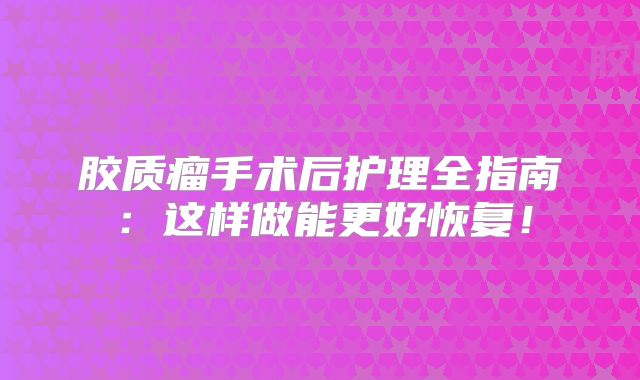 胶质瘤手术后护理全指南：这样做能更好恢复！