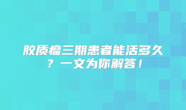胶质瘤三期患者能活多久？一文为你解答！