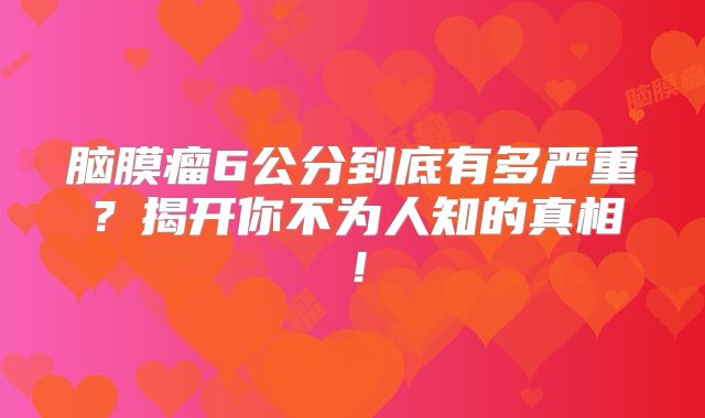 脑膜瘤6公分到底有多严重？揭开你不为人知的真相！
