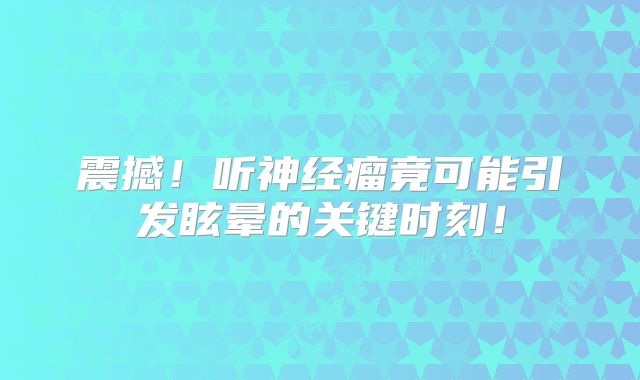 震撼！听神经瘤竟可能引发眩晕的关键时刻！