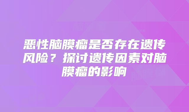 恶性脑膜瘤是否存在遗传风险？探讨遗传因素对脑膜瘤的影响