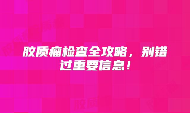 胶质瘤检查全攻略，别错过重要信息！