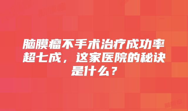 脑膜瘤不手术治疗成功率超七成，这家医院的秘诀是什么？