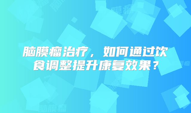 脑膜瘤治疗，如何通过饮食调整提升康复效果？