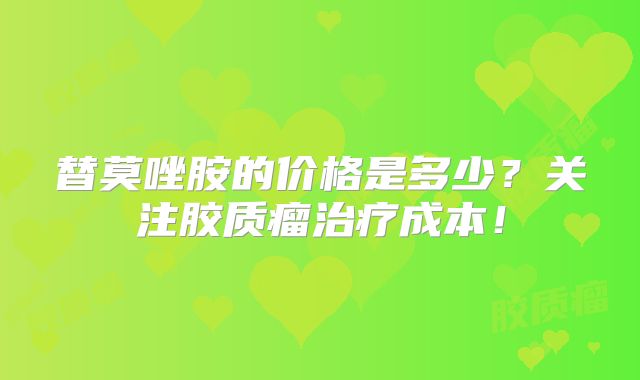 替莫唑胺的价格是多少？关注胶质瘤治疗成本！