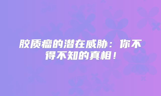 胶质瘤的潜在威胁：你不得不知的真相！