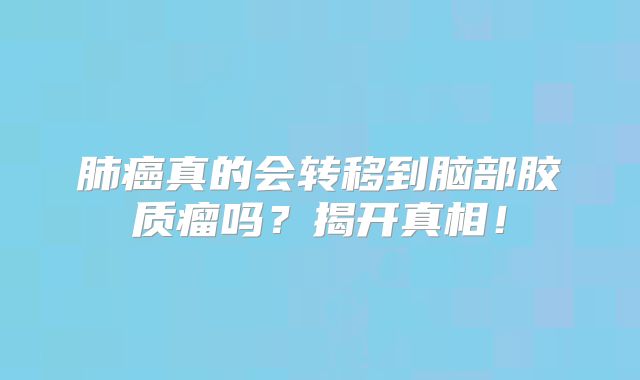 肺癌真的会转移到脑部胶质瘤吗？揭开真相！