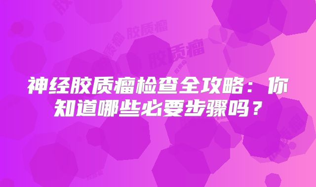 神经胶质瘤检查全攻略：你知道哪些必要步骤吗？