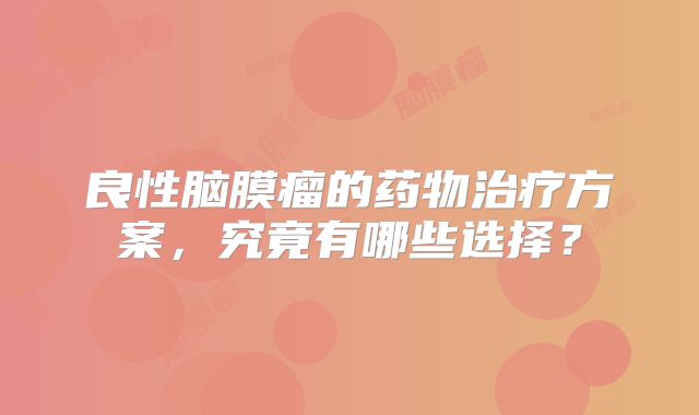良性脑膜瘤的药物治疗方案，究竟有哪些选择？