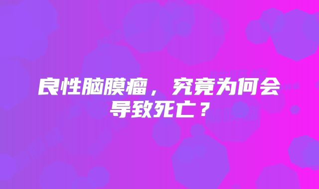 良性脑膜瘤，究竟为何会导致死亡？