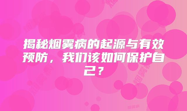 揭秘烟雾病的起源与有效预防，我们该如何保护自己？