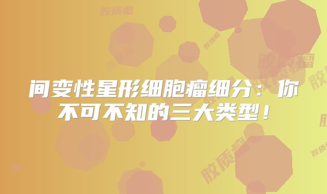 间变性星形细胞瘤细分：你不可不知的三大类型！