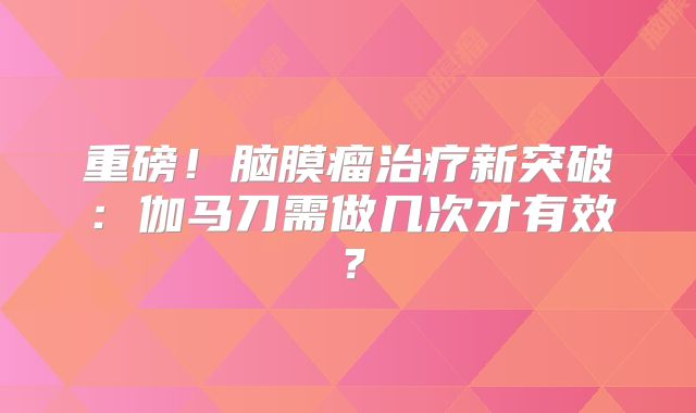 重磅！脑膜瘤治疗新突破：伽马刀需做几次才有效？