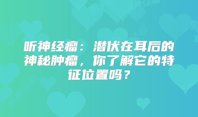 听神经瘤：潜伏在耳后的神秘肿瘤，你了解它的特征位置吗？