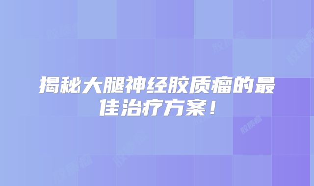 揭秘大腿神经胶质瘤的最佳治疗方案！