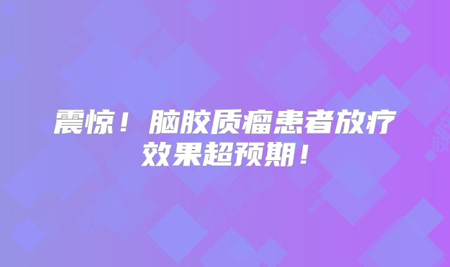 震惊！脑胶质瘤患者放疗效果超预期！