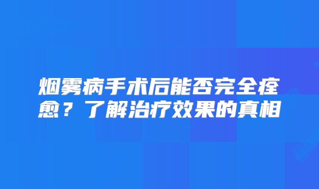 烟雾病手术后能否完全痊愈？了解治疗效果的真相