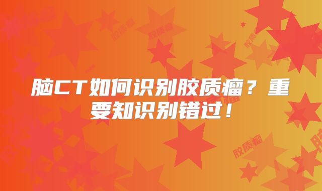 脑CT如何识别胶质瘤？重要知识别错过！