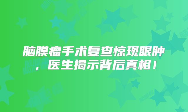 脑膜瘤手术复查惊现眼肿，医生揭示背后真相！