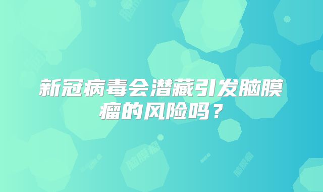 新冠病毒会潜藏引发脑膜瘤的风险吗？