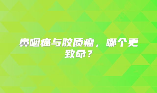 鼻咽癌与胶质瘤，哪个更致命？