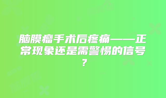 脑膜瘤手术后疼痛——正常现象还是需警惕的信号？